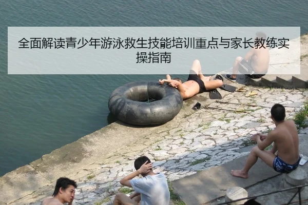 全面解读青少年游泳救生技能培训重点与家长教练实操指南